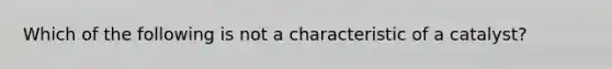 Which of the following is not a characteristic of a catalyst?