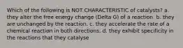 Which of the following is NOT CHARACTERISTIC of catalysts? a. they alter the free energy change (Delta G) of a reaction. b. they are unchanged by the reaction. c. they accelerate the rate of a chemical reaction in both directions. d. they exhibit specificity in the reactions that they catalyse