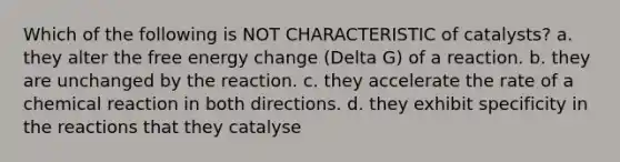 Which of the following is NOT CHARACTERISTIC of catalysts? a. they alter the free energy change (Delta G) of a reaction. b. they are unchanged by the reaction. c. they accelerate the rate of a chemical reaction in both directions. d. they exhibit specificity in the reactions that they catalyse