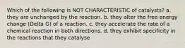 Which of the following is NOT CHARACTERISTIC of catalysts? a. they are unchanged by the reaction. b. they alter the free energy change (Delta G) of a reaction. c. they accelerate the rate of a chemical reaction in both directions. d. they exhibit specificity in the reactions that they catalyse