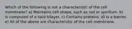 Which of the following is not a characteristic of the cell membrane? a) Maintains cell shape, such as rod or spirillum. b) Is composed of a lipid bilayer. c) Contains proteins. d) Is a barrier. e) All of the above are characteristic of the cell membrane.