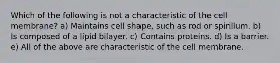 Which of the following is not a characteristic of the cell membrane? a) Maintains cell shape, such as rod or spirillum. b) Is composed of a lipid bilayer. c) Contains proteins. d) Is a barrier. e) All of the above are characteristic of the cell membrane.