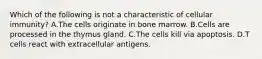 Which of the following is not a characteristic of cellular immunity? A.The cells originate in bone marrow. B.Cells are processed in the thymus gland. C.The cells kill via apoptosis. D.T cells react with extracellular antigens.