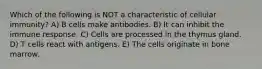 Which of the following is NOT a characteristic of cellular immunity? A) B cells make antibodies. B) It can inhibit the immune response. C) Cells are processed in the thymus gland. D) T cells react with antigens. E) The cells originate in bone marrow.