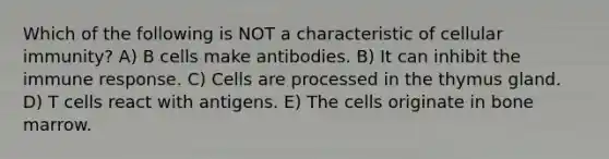 Which of the following is NOT a characteristic of cellular immunity? A) B cells make antibodies. B) It can inhibit the immune response. C) Cells are processed in the thymus gland. D) T cells react with antigens. E) The cells originate in bone marrow.