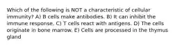 Which of the following is NOT a characteristic of cellular immunity? A) B cells make antibodies. B) It can inhibit the immune response. C) T cells react with antigens. D) The cells originate in bone marrow. E) Cells are processed in the thymus gland