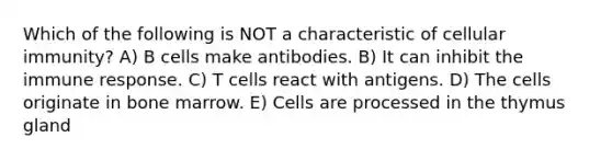 Which of the following is NOT a characteristic of cellular immunity? A) B cells make antibodies. B) It can inhibit the immune response. C) T cells react with antigens. D) The cells originate in bone marrow. E) Cells are processed in the thymus gland