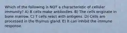 Which of the following is NOT a characteristic of cellular immunity? A) B cells make antibodies. B) The cells originate in bone marrow. C) T cells react with antigens. D) Cells are processed in the thymus gland. E) It can inhibit the immune response.