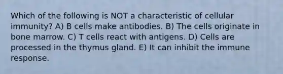 Which of the following is NOT a characteristic of cellular immunity? A) B cells make antibodies. B) The cells originate in bone marrow. C) T cells react with antigens. D) Cells are processed in the thymus gland. E) It can inhibit the immune response.