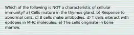 Which of the following is NOT a characteristic of cellular immunity? a) Cells mature in the thymus gland. b) Response to abnormal cells. c) B cells make antibodies. d) T cells interact with epitopes in MHC molecules. e) The cells originate in bone marrow.