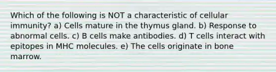 Which of the following is NOT a characteristic of cellular immunity? a) Cells mature in the thymus gland. b) Response to abnormal cells. c) B cells make antibodies. d) T cells interact with epitopes in MHC molecules. e) The cells originate in bone marrow.