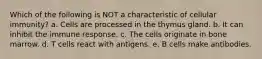 Which of the following is NOT a characteristic of cellular immunity? a. Cells are processed in the thymus gland. b. It can inhibit the immune response. c. The cells originate in bone marrow. d. T cells react with antigens. e. B cells make antibodies.