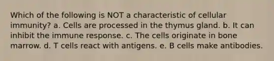 Which of the following is NOT a characteristic of cellular immunity? a. Cells are processed in the thymus gland. b. It can inhibit the immune response. c. The cells originate in bone marrow. d. T cells react with antigens. e. B cells make antibodies.