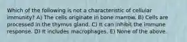 Which of the following is not a characteristic of cellular immunity? A) The cells originate in bone marrow. B) Cells are processed in the thymus gland. C) It can inhibit the immune response. D) It includes macrophages. E) None of the above.