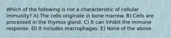 Which of the following is not a characteristic of cellular immunity? A) The cells originate in bone marrow. B) Cells are processed in the thymus gland. C) It can inhibit the immune response. D) It includes macrophages. E) None of the above.