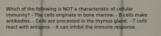 Which of the following is NOT a characteristic of cellular immunity? - The cells originate in bone marrow. - B cells make antibodies. - Cells are processed in the thymus gland. - T cells react with antigens. - It can inhibit the immune response.