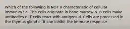 Which of the following is NOT a characteristic of cellular immunity? a. The cells originate in bone marrow b. B cells make antibodies c. T cells react with antigens d. Cells are processed in the thymus gland e. It can inhibit the immune response