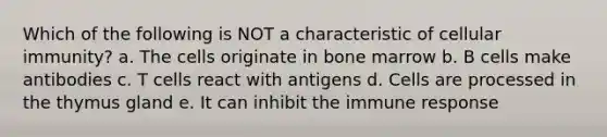 Which of the following is NOT a characteristic of cellular immunity? a. The cells originate in bone marrow b. B cells make antibodies c. T cells react with antigens d. Cells are processed in the thymus gland e. It can inhibit the immune response