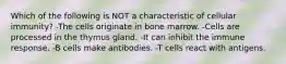 Which of the following is NOT a characteristic of cellular immunity? -The cells originate in bone marrow. -Cells are processed in the thymus gland. -It can inhibit the immune response. -B cells make antibodies. -T cells react with antigens.