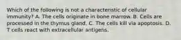 Which of the following is not a characteristic of cellular immunity? A. The cells originate in bone marrow. B. Cells are processed in the thymus gland. C. The cells kill via apoptosis. D. T cells react with extracellular antigens.