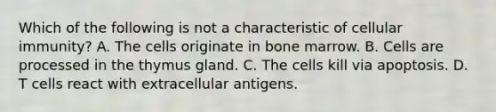 Which of the following is not a characteristic of cellular immunity? A. The cells originate in bone marrow. B. Cells are processed in the thymus gland. C. The cells kill via apoptosis. D. T cells react with extracellular antigens.