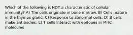 Which of the following is NOT a characteristic of cellular immunity? A) The cells originate in bone marrow. B) Cells mature in the thymus gland. C) Response to abnormal cells. D) B cells make antibodies. E) T cells interact with epitopes in MHC molecules