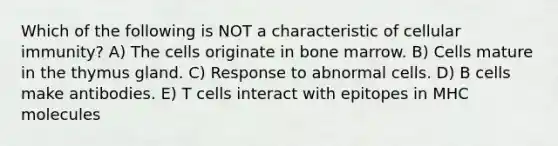 Which of the following is NOT a characteristic of cellular immunity? A) The cells originate in bone marrow. B) Cells mature in the thymus gland. C) Response to abnormal cells. D) B cells make antibodies. E) T cells interact with epitopes in MHC molecules