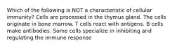 Which of the following is NOT a characteristic of cellular immunity? Cells are processed in the thymus gland. The cells originate in bone marrow. T cells react with antigens. B cells make antibodies. Some cells specialize in inhibiting and regulating the immune response