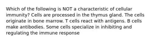 Which of the following is NOT a characteristic of cellular immunity? Cells are processed in the thymus gland. The cells originate in bone marrow. T cells react with antigens. B cells make antibodies. Some cells specialize in inhibiting and regulating the immune response