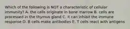 Which of the following is NOT a characteristic of cellular immunity? A. the cells originate in bone marrow B. cells are processed in the thymus gland C. it can inhibit the immune response D. B cells make antibodies E. T cells react with antigens