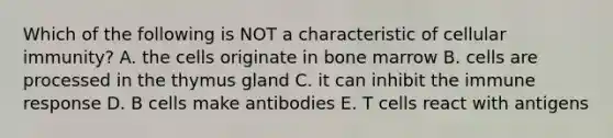 Which of the following is NOT a characteristic of cellular immunity? A. the cells originate in bone marrow B. cells are processed in the thymus gland C. it can inhibit the immune response D. B cells make antibodies E. T cells react with antigens