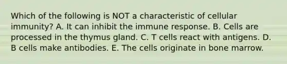 Which of the following is NOT a characteristic of cellular immunity? A. It can inhibit the immune response. B. Cells are processed in the thymus gland. C. T cells react with antigens. D. B cells make antibodies. E. The cells originate in bone marrow.