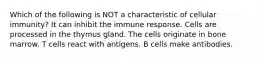 Which of the following is NOT a characteristic of cellular immunity? It can inhibit the immune response. Cells are processed in the thymus gland. The cells originate in bone marrow. T cells react with antigens. B cells make antibodies.