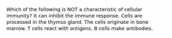 Which of the following is NOT a characteristic of cellular immunity? It can inhibit the immune response. Cells are processed in the thymus gland. The cells originate in bone marrow. T cells react with antigens. B cells make antibodies.