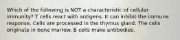 Which of the following is NOT a characteristic of cellular immunity? T cells react with antigens. It can inhibit the immune response. Cells are processed in the thymus gland. The cells originate in bone marrow. B cells make antibodies.