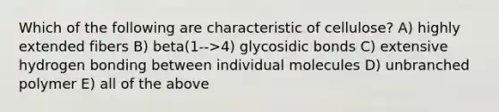 Which of the following are characteristic of cellulose? A) highly extended fibers B) beta(1-->4) glycosidic bonds C) extensive hydrogen bonding between individual molecules D) unbranched polymer E) all of the above