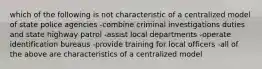 which of the following is not characteristic of a centralized model of state police agencies -combine criminal investigations duties and state highway patrol -assist local departments -operate identification bureaus -provide training for local officers -all of the above are characteristics of a centralized model