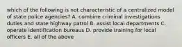 which of the following is not characteristic of a centralized model of state police agencies? A. combine criminal investigations duties and state highway patrol B. assist local departments C. operate identification bureaus D. provide training for local officers E. all of the above