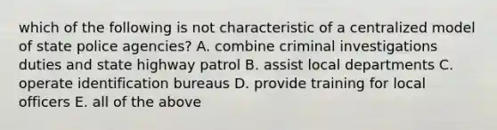 which of the following is not characteristic of a centralized model of state police agencies? A. combine criminal investigations duties and state highway patrol B. assist local departments C. operate identification bureaus D. provide training for local officers E. all of the above