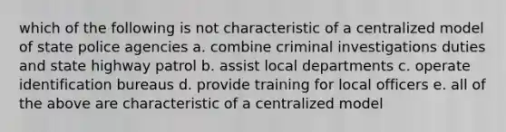 which of the following is not characteristic of a centralized model of state police agencies a. combine criminal investigations duties and state highway patrol b. assist local departments c. operate identification bureaus d. provide training for local officers e. all of the above are characteristic of a centralized model