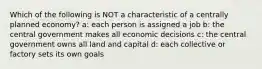 Which of the following is NOT a characteristic of a centrally planned economy? a: each person is assigned a job b: the central government makes all economic decisions c: the central government owns all land and capital d: each collective or factory sets its own goals