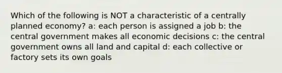 Which of the following is NOT a characteristic of a centrally planned economy? a: each person is assigned a job b: the central government makes all economic decisions c: the central government owns all land and capital d: each collective or factory sets its own goals