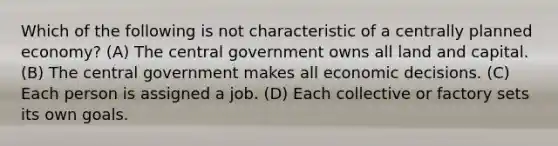 Which of the following is not characteristic of a centrally planned economy? (A) The central government owns all land and capital. (B) The central government makes all economic decisions. (C) Each person is assigned a job. (D) Each collective or factory sets its own goals.