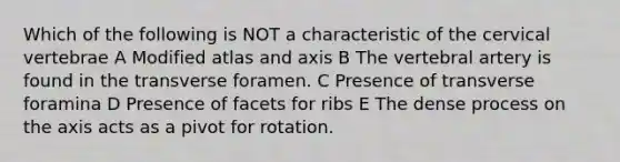 Which of the following is NOT a characteristic of the cervical vertebrae A Modified atlas and axis B The vertebral artery is found in the transverse foramen. C Presence of transverse foramina D Presence of facets for ribs E The dense process on the axis acts as a pivot for rotation.