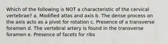 Which of the following is NOT a characteristic of the cervical vertebrae? a. Modified atlas and axis b. The dense process on the axis acts as a pivot for rotation c. Presence of a transverse foramen d. The vertebral artery is found in the transverse foramen e. Presence of facets for ribs