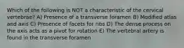 Which of the following is NOT a characteristic of the cervical vertebrae? A) Presence of a transverse foramen B) Modified atlas and axis C) Presence of facets for ribs D) The dense process on the axis acts as a pivot for rotation E) The vertebral artery is found in the transverse foramen