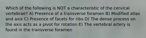 Which of the following is NOT a characteristic of the cervical vertebrae? A) Presence of a transverse foramen B) Modified atlas and axis C) Presence of facets for ribs D) The dense process on the axis acts as a pivot for rotation E) The vertebral artery is found in the transverse foramen