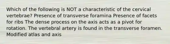 Which of the following is NOT a characteristic of the cervical vertebrae? Presence of transverse foramina Presence of facets for ribs The dense process on the axis acts as a pivot for rotation. The vertebral artery is found in the transverse foramen. Modified atlas and axis