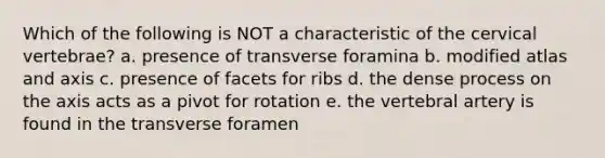 Which of the following is NOT a characteristic of the cervical vertebrae? a. presence of transverse foramina b. modified atlas and axis c. presence of facets for ribs d. the dense process on the axis acts as a pivot for rotation e. the vertebral artery is found in the transverse foramen