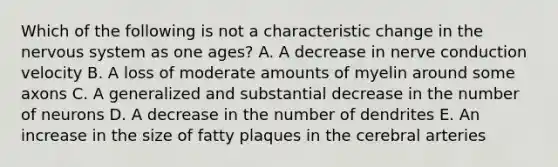 Which of the following is not a characteristic change in the nervous system as one ages? A. A decrease in nerve conduction velocity B. A loss of moderate amounts of myelin around some axons C. A generalized and substantial decrease in the number of neurons D. A decrease in the number of dendrites E. An increase in the size of fatty plaques in the cerebral arteries